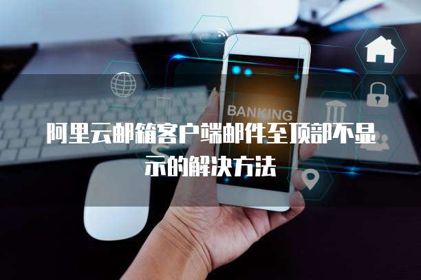 阿里云邮箱客户端邮件至顶部不显示的解决方法