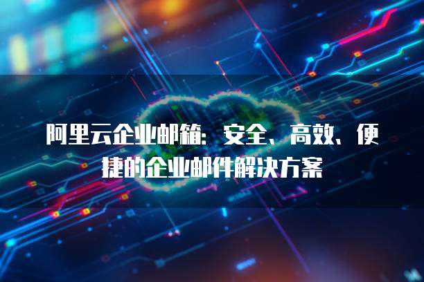 阿里云企业邮箱：安全、高效、便捷的企业邮件解决方案