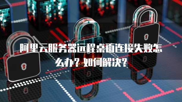 阿里云服务器远程桌面连接失败怎么办?如何解决?
