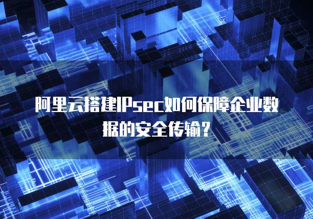 阿里云搭建IPsec如何保障企业数据的安全传输?