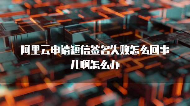 阿里云申请短信签名失败怎么回事儿啊怎么办