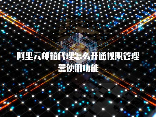 阿里云邮箱代理怎么开通权限管理器使用功能
