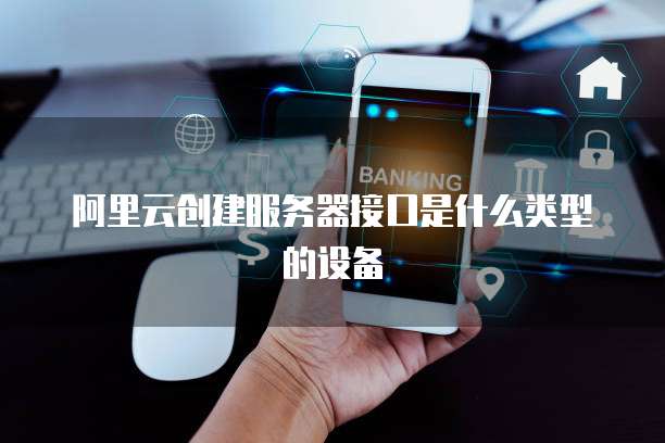 阿里云创建服务器接口是什么类型的设备