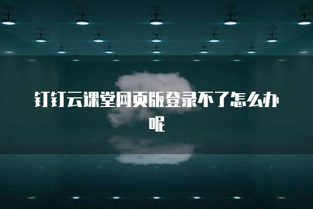 钉钉云课堂网页版登录不了怎么办呢