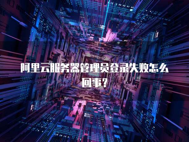阿里云服务器管理员登录失败怎么回事?