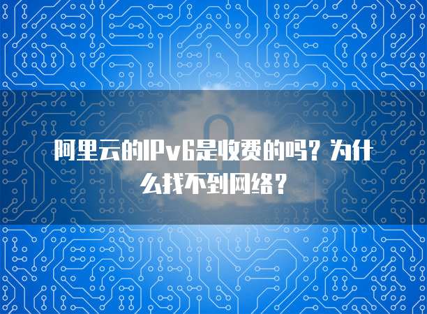 阿里云的IPv6是收费的吗?为什么找不到网络?