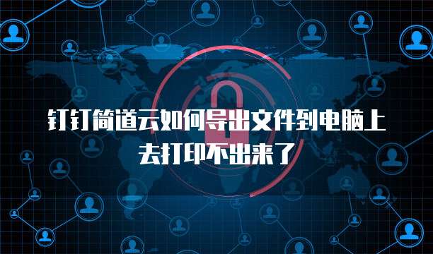 钉钉简道云如何导出文件到电脑上去打印不出来了