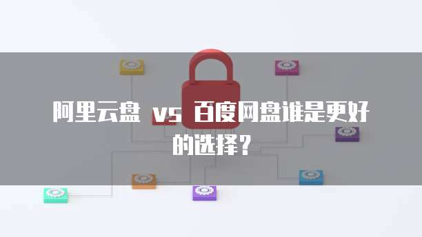 阿里云盘 vs 百度网盘谁是更好的选择?