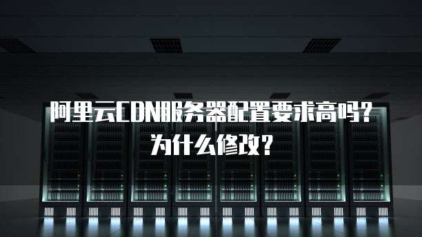 阿里云CDN服务器配置要求高吗?为什么修改?