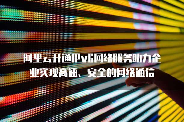 阿里云开通IPv6网络服务助力企业实现高速、安全的网络通信