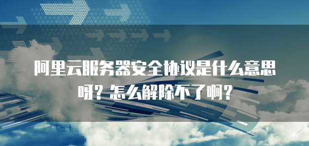 阿里云服务器安全协议是什么意思呀?怎么解除不了啊?