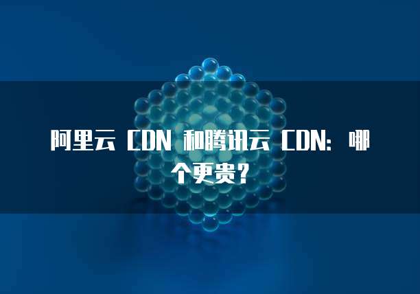 阿里云 CDN 和腾讯云 CDN:哪个更贵?