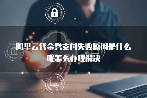 阿里云代金券支付失败原因是什么呢怎么办理解决