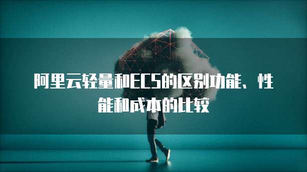 阿里云轻量和ECS的区别功能、性能和成本的比较