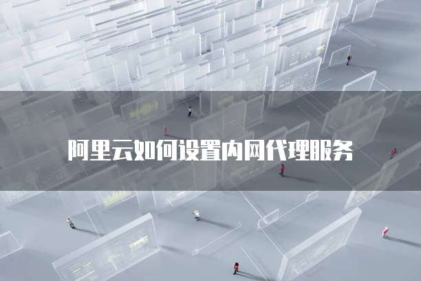 阿里云如何设置内网代理服务