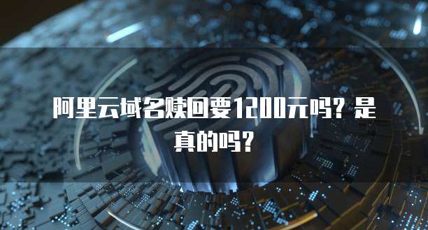 阿里云域名赎回要1200元吗？是真的吗？