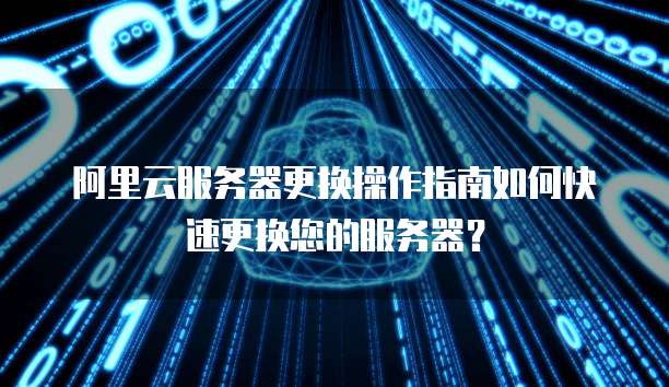 阿里云服务器更换操作指南如何快速更换您的服务器？