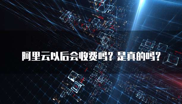 阿里云以后会收费吗?是真的吗?