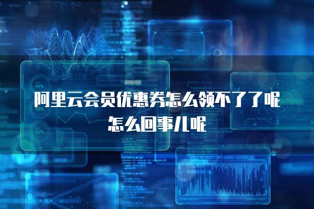 阿里云会员优惠券怎么领不了了呢怎么回事儿呢