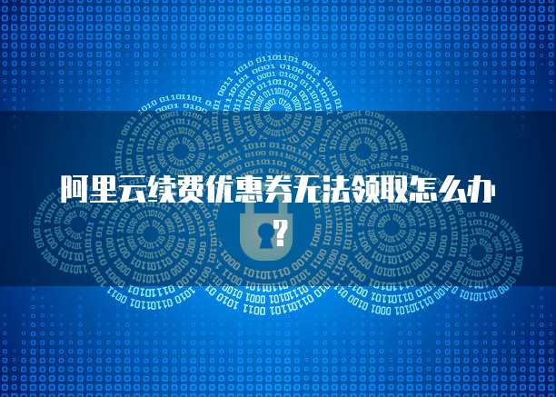 阿里云续费优惠券无法领取怎么办?