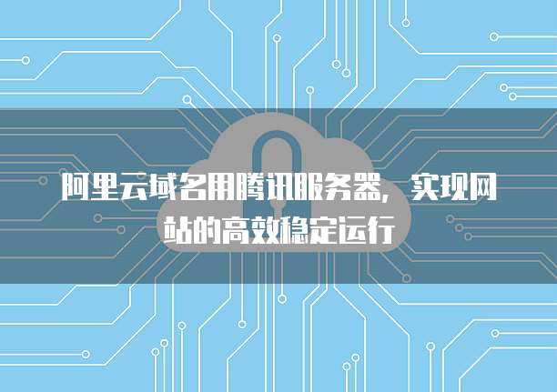 阿里云域名用腾讯服务器,实现网站的高效稳定运行