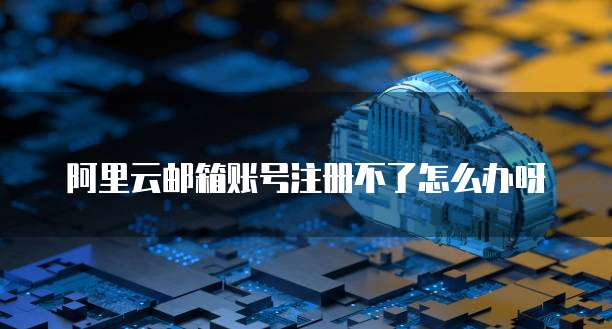 阿里云邮箱账号注册不了怎么办呀