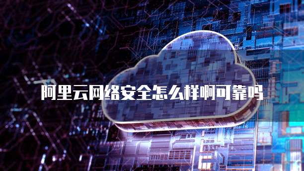 阿里云网络安全怎么样啊可靠吗