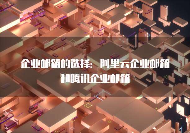 企业邮箱的选择:阿里云企业邮箱和腾讯企业邮箱