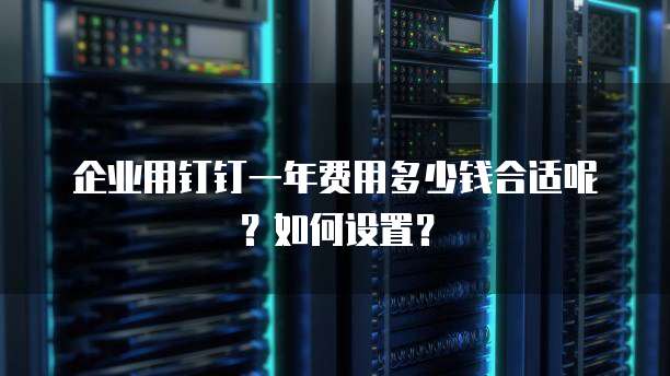 企业用钉钉一年费用多少钱合适呢?如何设置?