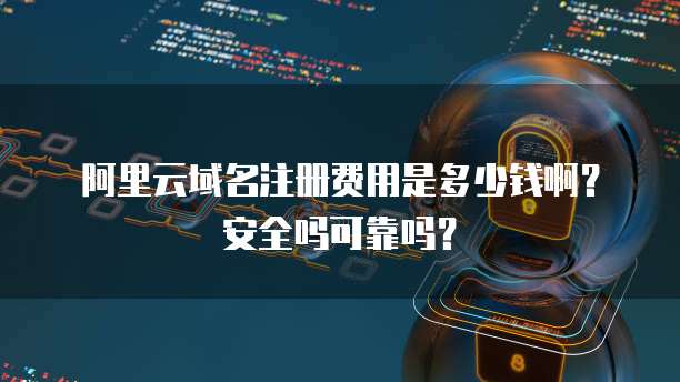 阿里云域名注册费用是多少钱啊？安全吗可靠吗？