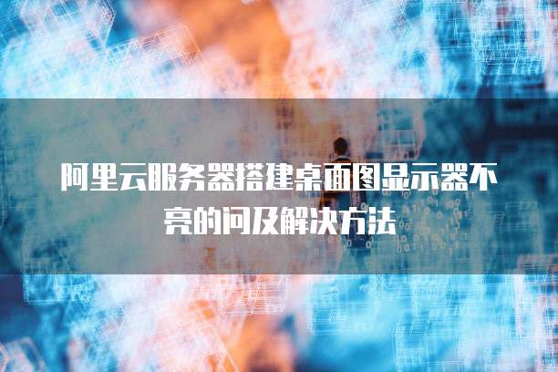 阿里云服务器搭建桌面图显示器不亮的问及解决方法