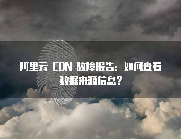 阿里云 CDN 故障报告:如何查看数据来源信息?