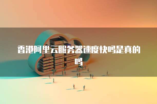 香港阿里云服务器速度快吗是真的吗