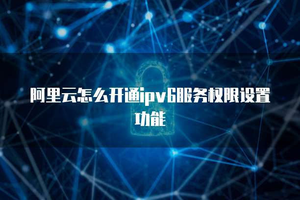 阿里云怎么开通ipv6服务权限设置功能