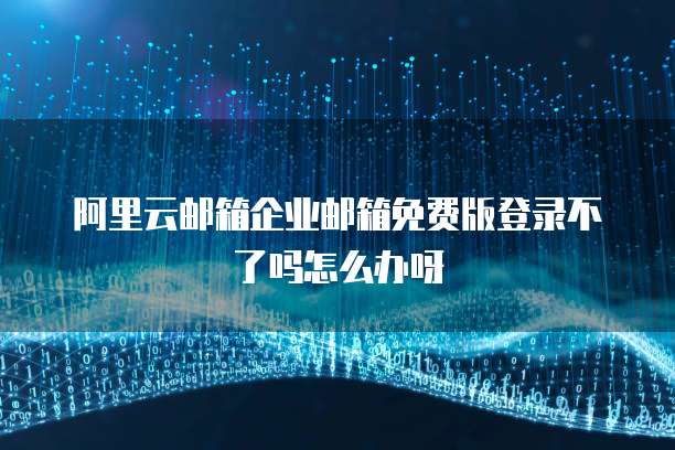 阿里云邮箱企业邮箱免费版登录不了吗怎么办呀