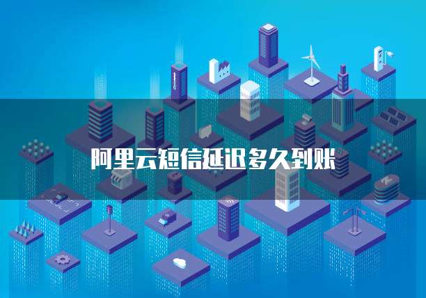 阿里云短信延迟多久到账