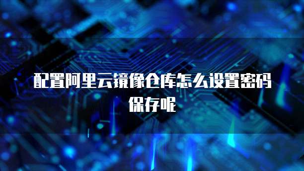配置阿里云镜像仓库怎么设置密码保存呢