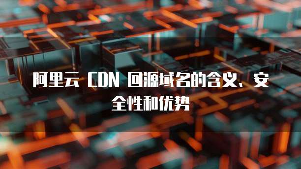 阿里云 CDN 回源域名的含义、安全性和优势