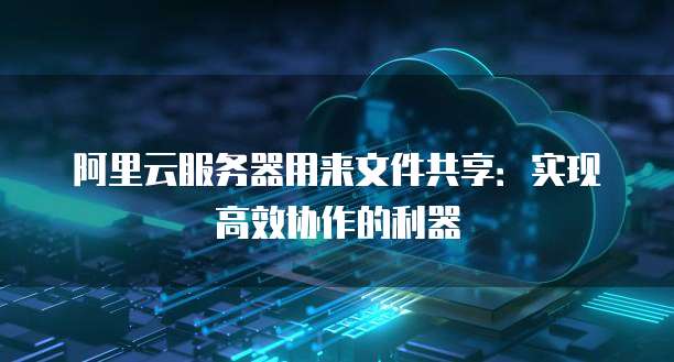 阿里云服务器用来文件共享:实现高效协作的利器