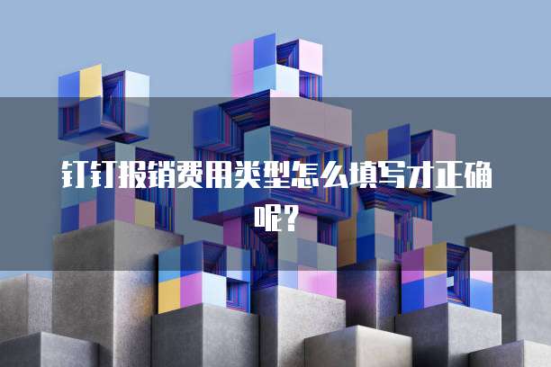 钉钉报销费用类型怎么填写才正确呢?