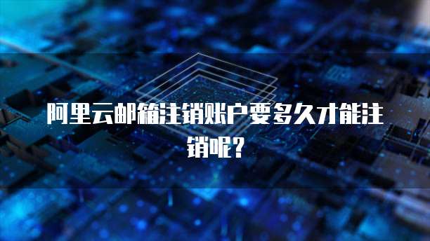 阿里云邮箱注销账户要多久才能注销呢?