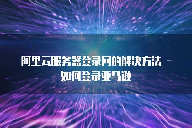 阿里云服务器登录问的解决方法 - 如何登录亚马逊