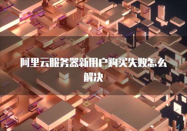 阿里云服务器新用户购买失败怎么解决