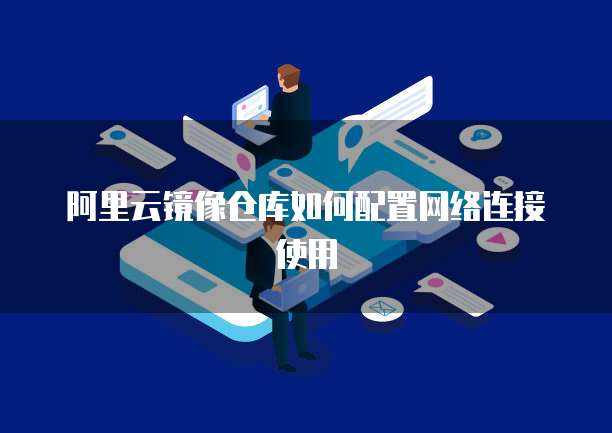 阿里云镜像仓库如何配置网络连接使用