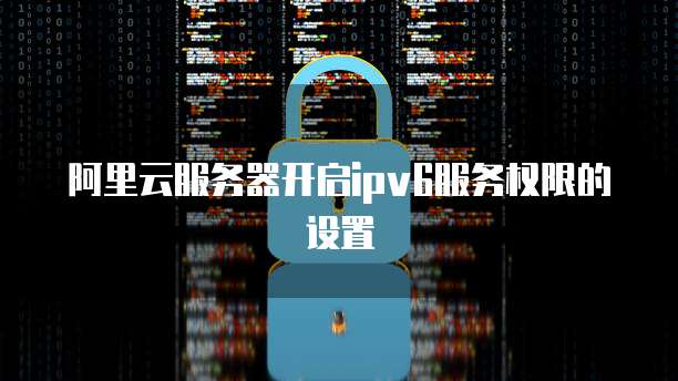 阿里云服务器开启ipv6服务权限的设置