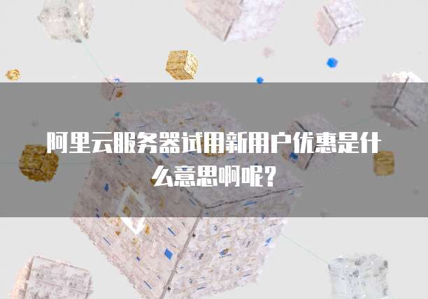 阿里云服务器试用新用户优惠是什么意思啊呢?