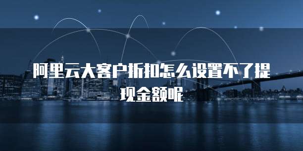 阿里云大客户折扣怎么设置不了提现金额呢