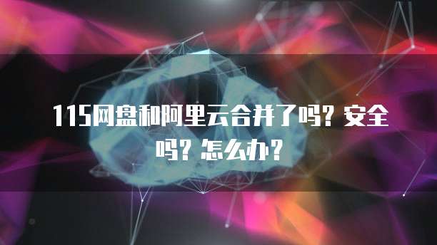 115网盘和阿里云合并了吗?安全吗?怎么办?