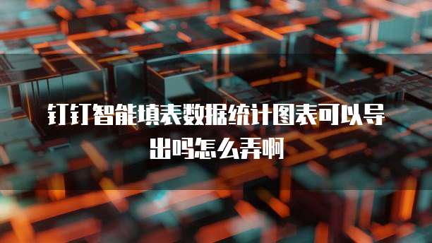 钉钉智能填表数据统计图表可以导出吗怎么弄啊