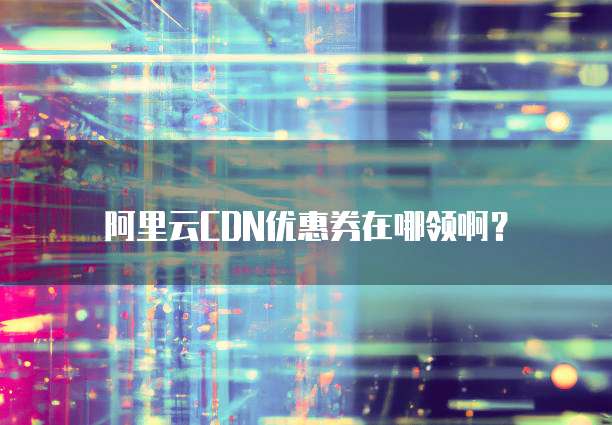 阿里云CDN优惠券在哪领啊？